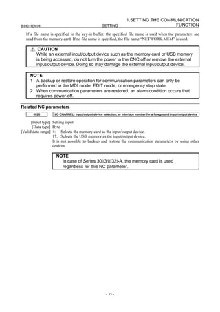 1.SETTING THE COMMUNICATION
B-64014EN/04                                         SETTING                            FUNCTION
   If a file name is specified in the key-in buffer, the specified file name is used when the parameters are
   read from the memory card. If no file name is specified, the file name “NETWORK.MEM” is used.

          CAUTION
         While an external input/output device such as the memory card or USB memory
         is being accessed, do not turn the power to the CNC off or remove the external
         input/output device. Doing so may damage the external input/output device.

     NOTE
     1 A backup or restore operation for communication parameters can only be
       performed in the MDI mode, EDIT mode, or emergency stop state.
     2 When communication parameters are restored, an alarm condition occurs that
       requires power-off.

Related NC parameters
       0020         I/O CHANNEL: Input/output device selection, or interface number for a foreground input/output device

      [Input type] Setting input
       [Data type] Byte
[Valid data range] 4: Selects the memory card as the input/output device.
                   17: Selects the USB memory as the input/output device.
                   It is not possible to backup and restore the communication parameters by using other
                   devices.

                     NOTE
                       In case of Series 30i/31i/32i-A, the memory card is used
                       regardless for this NC parameter.




                                                       - 35 -
 