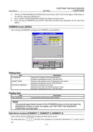 2.SETTING THE DATA SERVER
B-64014EN/04                                      SETTING                              FUNCTIONS
   2      Soft key [ETHER BOARD] ([ETHER NET] for the Series 30i/31i/32i/35i-B) appear. (When there is
          no soft keys, press the continue key.)
   3      Press soft key [ETHER BOARD] to display the Ethernet Setting screen.
   4      Press soft keys [COMMON] and [DATA SERVER] and then enter parameters for the items that
          appear.

COMMON screen (BASIC)
   Press soft key [COMMON] to display the COMMON screen (BASIC).




                                           COMMON screen (BASIC)


Setting item
                Item                                              Description
    IP ADDRESS                 Specify the IP address of the Fast Data Server.
                               (Example of specification format: "192.168.0.100")
    SUBNET MASK                Specify a mask address for the IP addresses of the network.
                               (Example of specification format: "255.255.255.0")
    ROUTER IP ADDRESS          Specify the IP address of the router.
                               Specify this item when the network contains a router.
                               (Example of specification format: "192.168.0.253")


Display item
                Item                                              Description
    MAC ADDRESS                Fast Ethernet/Fast Data Server MAC address


       NOTE
         The second page (detail screen) of the COMMON screen is to be set when the
         DNS/DHCP function is used. For details, see "SETTING THE DNS/DHCP
         FUNCTION" provided later.

Data Server screens (CONNECT 1, CONNECT 2, CONNECT 3)
   Press soft key [DATA SERVER] to display the Data Server screen.
   By using page keys             , the three host computers at connection destinations 1, 2, and 3 can be
   set.
                                                    - 37 -
 