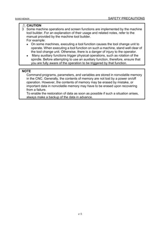 B-64014EN/04                                                     SAFETY PRECAUTIONS

       CAUTION
     3 Some machine operations and screen functions are implemented by the machine
       tool builder. For an explanation of their usage and related notes, refer to the
       manual provided by the machine tool builder.
       For example:
       • On some machines, executing a tool function causes the tool change unit to
          operate. When executing a tool function on such a machine, stand well clear of
          the tool change unit. Otherwise, there is a danger of injury to the operator.
       • Many auxiliary functions trigger physical operations, such as rotation of the
          spindle. Before attempting to use an auxiliary function, therefore, ensure that
          you are fully aware of the operation to be triggered by that function.

     NOTE
       Command programs, parameters, and variables are stored in nonvolatile memory
       in the CNC. Generally, the contents of memory are not lost by a power on/off
       operation. However, the contents of memory may be erased by mistake, or
       important data in nonvolatile memory may have to be erased upon recovering
       from a failure.
       To enable the restoration of data as soon as possible if such a situation arises,
       always make a backup of the data in advance.




                                            s-3
 