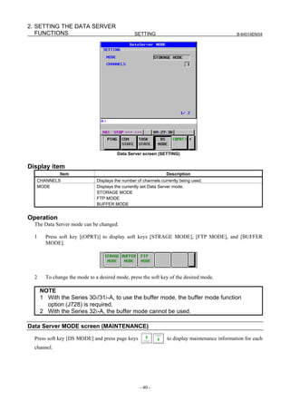 2. SETTING THE DATA SERVER
   FUNCTIONS                                      SETTING                                        B-64014EN/04




                                         Data Server screen (SETTING)


Display item
              Item                                                Description
   CHANNELS                    Displays the number of channels currently being used.
   MODE                        Displays the currently set Data Server mode.
                               STORAGE MODE
                               FTP MODE
                               BUFFER MODE


Operation
  The Data Server mode can be changed.

  1     Press soft key [(OPRT)] to display soft keys [STRAGE MODE], [FTP MODE], and [BUFFER
        MODE].




  2     To change the mode to a desired mode, press the soft key of the desired mode.

      NOTE
      1 With the Series 30i/31i-A, to use the buffer mode, the buffer mode function
        option (J728) is required.
      2 With the Series 32i-A, the buffer mode cannot be used.

Data Server MODE screen (MAINTENANCE)

  Press soft key [DS MODE] and press page keys                    to display maintenance information for each
  channel.




                                                    - 40 -
 