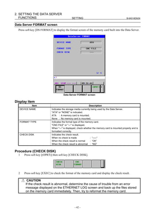 2. SETTING THE DATA SERVER
   FUNCTIONS                                    SETTING                                             B-64014EN/04


Data Server FORMAT screen
  Press soft key [DS FORMAT] to display the format screen of the memory card built into the Data Server.




                                         Data Server FORMAT screen


Display item
             Item                                               Description
   DEVICE NAME                Indicates the storage media currently being used by the Data Server.
                              "ATA" or "NONE" is indicated.
                              ATA : A memory card is mounted.
                              None : No memory card is mounted.
   FORMAT TYPE                Indicates the format type of the memory card.
                              "CNC FILE" or "---" is displayed.
                              When "---" is displayed, check whether the memory card is mounted properly and is
                              formatted correctly.
   CHECK DISK                 Indicates the check result.
                              When no check is made                : “-----“
                              When the check result is normal      : “OK”
                              When the check result is abnormal : “NG”


Procedure (CHECK DISK)
  1   Press soft key [(OPRT)] then soft key [CHECK DISK].




  2   Press soft key [EXEC] to check the format of the memory card and display the check result.

         CAUTION
        If the check result is abnormal, determine the cause of trouble from an error
        message displayed on the ETHERNET LOG screen and back up the files stored
        on the memory card immediately. Then, try to reformat the memory card.




                                                   - 42 -
 