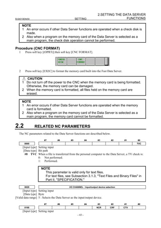 2.SETTING THE DATA SERVER
B-64014EN/04                                        SETTING                             FUNCTIONS

       NOTE
       1 An error occurs if other Data Server functions are operated when a check disk is
         made.
       2 Also when a program on the memory card of the Data Server is selected as a
         main program, the check disk operation cannot be performed.

Procedure (CNC FORMAT)
   1     Press soft key [(OPRT)] then soft key [CNC FORMAT].




   2     Press soft key [EXEC] to format the memory card built into the Fast Data Server.

         CAUTION
       1 Do not turn off the power to the CNC when the memory card is being formatted.
         Otherwise, the memory card can be damaged.
       2 When the memory card is formatted, all files held on the memory card are
         erased.

       NOTE
       1 An error occurs if other Data Server functions are operated when the memory
         card is formatted.
       2 Also when a program on the memory card of the Data Server is selected as a
         main program, the memory card cannot be formatted.


2.2             RELATED NC PARAMETERS
   The NC parameters related to the Data Server functions are described below.

                         #7         #6         #5             #4        #3           #2     #1     #0
        0000                                                                                      TVC
       [Input type] Setting input
        [Data type] Bit path
         #0 TVC When a file is transferred from the personal computer to the Data Server, a TV check is:
                    0: Not performed.
                    1: Performed.

                      NOTE
                        This parameter is valid only for text files.
                        For text files, see Subsection 3.1.3, "Text Files and Binary Files" in
                        Part II, "SPECIFICATION."

        0020                                  I/O CHANNEL : Input/output device selection
      [Input type] Setting input
       [Data type] Byte
[Valid data range] 5 : Selects the Data Server as the input/output device.

                         #7         #6         #5             #4        #3           #2     #1     #0
        0100                                                           NCR          CRF     CTV
       [Input type] Setting input
                                                     - 43 -
 