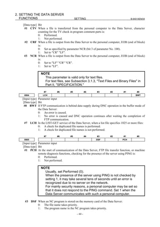 2. SETTING THE DATA SERVER
   FUNCTIONS                                  SETTING                                      B-64014EN/04

    [Data type] Bit
     #1 CTV When a file is transferred from the personal computer to the Data Server, character
                counting for the TV check in program comment parts is:
                0: Performed.
                1: Not performed.
     #2 CRF When a file is output from the Data Server to the personal computer, EOB (end of block)
                is:
                0: Set as specified by parameter NCR (bit 3 of parameter No. 100).
                1: Set to "CR" "LF".
     #3 NCR When a file is output from the Data Server to the personal computer, EOB (end of block)
                is:
                0: Set to "LF" "CR" "CR".
                1: Set to "LF".

                  NOTE
                    This parameter is valid only for text files.
                    For text files, see Subsection 3.1.3, "Text Files and Binary Files" in
                    Part II, "SPECIFICATION."

                     #7        #6        #5             #4     #3         #2         #1         #0
    0904            LCH                                                                        BWT
   [Input type] Parameter input
    [Data type] Bit
     #0 BWT If FTP communication is behind data supply during DNC operation in the buffer mode of
                the Data Server:
                0: An error is caused.
                1: No error is caused and DNC operation continues after waiting the completion of
                     FTP communication.
     #7 LCH In the LIST-GET service of the Data Server, when a list file specifies 1025 or more files:
                0: A check for duplicated file names is performed.
                1: A check for duplicated file names is not performed.

                     #7        #6        #5             #4     #3         #2         #1         #0
    0905                                                      DSF                    PCH
   [Input type] Parameter input
    [Data type] Bit
     #1 PCH At the start of communication of the Data Server, FTP file transfer function, or machine
                remote diagnosis functions, checking for the presence of the server using PING is:
                0: Performed.
                1: Not performed.

                  NOTE
                    Usually, set Performed (0).
                    When the presence of the server using PING is not checked by
                    setting 1, it may take several tens of seconds until an error is
                    recognized due to no server on the network.
                    For mainly security reasons, a personal computer may be set so
                    that it does not respond to the PING command. Set 1 when the
                    Data Server communicates with such a personal computer.

     #3    DSF When an NC program is stored on the memory card of the Data Server:
               0: The file name takes priority.
               1: The program name in the NC program takes priority.
                                               - 44 -
 