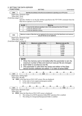 2. SETTING THE DATA SERVER
   FUNCTIONS                                           SETTING                                                  B-64014EN/04

       0929                   Specifies the attribute of the file to be transferred in operating as an FTP server.
      [Input type] Parameter input
       [Data type] Word
[Valid data range] 0 to 2
                   Specifies whether to use the file attribute specified in the FTP TYPE command when the
                   Data Server operates as an FTP server.

                     No.929                                               Meaning
                       0        Uses the file attribute specified in the TYPE command from the FTP client.
                       1        Fixes the attribute to text.
                       2        Fixes the attribute to binary.


                    Maximum number of files that can be registered to the memory card of the Data Server and maximum
       0930
                                                    size per file that can be registered
      [Input type] Parameter input
       [Data type] Word
[Valid data range] 0, 10 to 15
                     No.930               Maximum number of files                         Maximum size per file
                       0                             2047                                         512MB
                       10                            511                                          2048MB
                       11                            1023                                         1024MB
                       12                            2047                                         512MB
                       13                            4095                                         256MB
                       14                            8191                                         128MB
                       15                           16383                                          64MB


                    NOTE
                    1 When the memory card is formatted after this parameter is set, the
                      maximum number of files and maximum size per file are changed.
                    2 Each folder is counted as one file.
                    3 This parameter is valid when the series and edition of the Data
                      Server function software are edition 11 or later of series 6569.

                       #7            #6           #5              #4         #3            #2            #1          #0
       3107                                                   SOR
      [Input type] Setting input
       [Data type] Bit path
        #4 SOR In the Data Server FILE LIST screen, files are displayed:
                   0: In the order of zero-suppressed program number.
                   1: In the order of program name.

                       #7            #6           #5              #4         #3            #2            #1          #0
       3233                                                                                            PDM
      [Input type] Parameter input
       [Data type] Bit
        #1 PDM When the Data Server FILE LIST screen is displayed:
                   0: The setting of an M198 operation folder/DNC operation file is enabled.
                   1: The setting of a foreground/background folder is enabled.




                                                         - 46 -
 