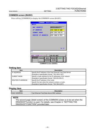 3.SETTING THE FOCAS2/Ethernet
B-64014EN/04                                  SETTING                            FUNCTIONS

COMMON screen (BASIC)
   Press soft key [COMMON] to display the COMMON screen (BASIC).




                                       COMMON screen (BASIC)


Setting item
               Item                                           Description
    IP ADDRESS             Specify the IP address of the Fast Ethernet/ Fast Data Server.
                           (Example of specification format: "192.168.0.100")
    SUBNET MASK            Specify a mask address for the IP addresses of the network.
                           (Example of specification format: "255.255.255.0")
    ROUTER IP ADDRESS      Specify the IP address of the router.
                           Specify this item when the network contains a router.
                           (Example of specification format: "192.168.0.253")


Display item
               Item                                           Description
    MAC ADDRESS            Fast Ethernet/ Fast Data Server MAC address


     NOTE
       The second page (detail screen) of the COMMON screen is to be set when the
       DNS/DHCP function is used. For details, see Chapter 4, "SETTING THE
       DNS/DHCP FUNCTION" provided later.




                                                 - 49 -
 