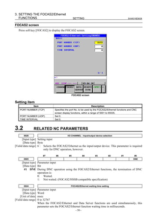 3. SETTING THE FOCAS2/Ethernet
   FUNCTIONS                                        SETTING                                         B-64014EN/04


FOCAS2 screen
   Press soft key [FOCAS2] to display the FOCAS2 screen.




                                                 FOCAS2 screen


Setting item
               Item                                                Description
    PORT NUMBER (TCP)             Specifies the port No. to be used by the FOCAS2/Ethernet functions and CNC
                                  screen display functions, within a range of 5001 to 65535.
    PORT NUMBER (UDP)             Set 0.
    TIME INTERVAL                 Set 0.



3.2            RELATED NC PARAMETERS
       0020                                  I/O CHANNEL : Input/output device selection
      [Input type] Setting input
       [Data type] Byte
[Valid data range] 6 : Selects the FOCAS2/Ethernet as the input/output device. This parameter is required
                        only for DNC operation, however.

                         #7        #6          #5             #4       #3           #2        #1         #0
       0905                                                                                              DNE
      [Input type] Parameter input
       [Data type] Bit
        #1 DNE During DNC operation using the FOCAS2/Ethernet functions, the termination of DNC
                   operation is:
                   0: Waited.
                   1: Not waited. (FOCAS2/HSSB compatible specification)

       0924                                     FOCAS2/Ethernet waiting time setting
      [Input type]   Parameter input
       [Data type]   Word
    [Unit of data]   msec
[Valid data range]   0 to 32767
                     When the FOCAS2/Ethernet and Data Server functions are used simultaneously, this
                     parameter sets the FOCAS2/Ethernet function waiting time in milliseconds.
                                                     - 50 -
 