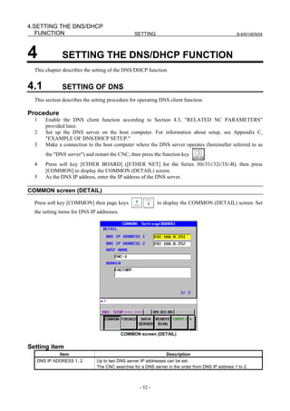 4.SETTING THE DNS/DHCP
   FUNCTION                                      SETTING                                           B-64014EN/04




4             SETTING THE DNS/DHCP FUNCTION
  This chapter describes the setting of the DNS/DHCP function.


4.1           SETTING OF DNS
  This section describes the setting procedure for operating DNS client function.

Procedure
  1    Enable the DNS client function according to Section 4.3, "RELATED NC PARAMETERS"
       provided later.
  2    Set up the DNS server on the host computer. For information about setup, see Appendix C,
       "EXAMPLE OF DNS/DHCP SETUP."
  3    Make a connection to the host computer where the DNS server operates (hereinafter referred to as
       the "DNS server") and restart the CNC, then press the function key           .
  4    Press soft key [ETHER BOARD] ([ETHER NET] for the Series 30i/31i/32i/35i-B), then press
       [COMMON] to display the COMMON (DETAIL) screen.
  5    As the DNS IP address, enter the IP address of the DNS server.

COMMON screen (DETAIL)

  Press soft key [COMMON] then page keys                     to display the COMMON (DETAIL) screen. Set
  the setting items for DNS IP addresses.




                                            COMMON screen (DETAIL)


Setting item
             Item                                                Description
   DNS IP ADDRESS 1, 2         Up to two DNS server IP addresses can be set.
                               The CNC searches for a DNS server in the order from DNS IP address 1 to 2.



                                                    - 52 -
 