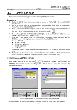 4.SETTING THE DNS/DHCP
B-64014EN/04                                     SETTING                               FUNCTION

4.2            SETTING OF DHCP
   This section describes the setting procedure for operating DHCP client function.

Procedure
   1    Enable the DHCP client function according to Section 4.3 "RELATED NC PARAMETERS"
        provided later.
   2    Set up the DHCP server on the host computer. For information about setup, see Appendix C,
        "EXAMPLE OF DNS/DHCP SETUP."
   3    Make a connection to the host computer where the DHCP server operates (hereinafter referred to as
        the "DHCP server") and restart the CNC, then press the function key           .
   4    Press soft key [ETHER BOARD] ([ETHER NET] for the Series 30i/31i/32i/35i-B), then press
        [COMMON] to display the COMMON screen.
   5    If the DHCP client function of the CNC is enabled and a connection is made successfully with the
        DHCP server, the following items are set automatically from the DHCP server:
        •     IP ADDRESS
        •     SUBNET MASK
        •     ROUTER IP ADDRESS
        •     DNS IP ADDRESS
        •     DOMAIN
        If an attempt to make a connection with the DHCP server fails, "DHCP ERROR" is indicated in each
        item.
   6    Moreover, if the DNS client function is enabled at the same time and the DHCP server interacts with
        the DNS server (the DNS server supports dynamic DNS), enter a desired host name.

COMMON screens (BASIC, DETAIL)

   Press soft key [COMMON] then page keys                   to display the COMMON screens (BASIC and
   DETAIL). If a connection is made successfully with the DHCP server and setting data is acquired, the
   following is displayed:




                     When a connection with the DHCP server has been made successfully

   If no host name is set, the CNC automatically sets a host name in the format "NC-<MAC address>".
                                                   - 53 -
 