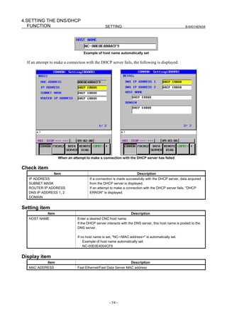 4.SETTING THE DNS/DHCP
   FUNCTION                                       SETTING                                              B-64014EN/04




                                    Example of host name automatically set

  If an attempt to make a connection with the DHCP server fails, the following is displayed:




                     When an attempt to make a connection with the DHCP server has failed


Check item
                 Item                                                  Description
   IP ADDRESS                           If a connection is made successfully with the DHCP server, data acquired
   SUBNET MASK                          from the DHCP server is displayed.
   ROUTER IP ADDRESS                    If an attempt to make a connection with the DHCP server fails, "DHCP
   DNS IP ADDRESS 1, 2                  ERROR" is displayed.
   DOMAIN


Setting item
              Item                                                 Description
   HOST NAME                    Enter a desired CNC host name.
                                If the DHCP server interacts with the DNS server, this host name is posted to the
                                DNS server.

                                If no host name is set, "NC-<MAC address>" is automatically set.
                                    Example of host name automatically set:
                                    NC-00E0E4004CF9


Display item
              Item                                                 Description
   MAC ADDRESS                  Fast Ethernet/Fast Data Server MAC address




                                                     - 54 -
 