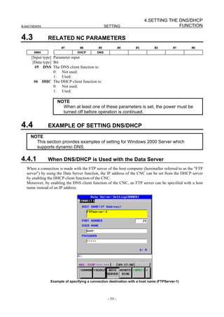 4.SETTING THE DNS/DHCP
B-64014EN/04                                      SETTING                             FUNCTION

4.3            RELATED NC PARAMETERS
                       #7         #6         #5             #4     #3         #2         #1        #0
       0904                     DHCP        DNS
      [Input type] Parameter input
       [Data type] Bit
        #5 DNS The DNS client function is:
                   0: Not used.
                   1: Used.
        #6 DHC The DHCP client function is:
                   0: Not used.
                   1: Used.

                    NOTE
                      When at least one of these parameters is set, the power must be
                      turned off before operation is continued.


4.4            EXAMPLE OF SETTING DNS/DHCP
     NOTE
       This section provides examples of setting for Windows 2000 Server which
       supports dynamic DNS.

4.4.1          When DNS/DHCP is Used with the Data Server
   When a connection is made with the FTP server of the host computer (hereinafter referred to as the "FTP
   server") by using the Data Server function, the IP address of the CNC can be set from the DHCP server
   by enabling the DHCP client function of the CNC.
   Moreover, by enabling the DNS client function of the CNC, an FTP server can be specified with a host
   name instead of an IP address.




                Example of specifying a connection destination with a host name (FTPServer-1)




                                                   - 55 -
 