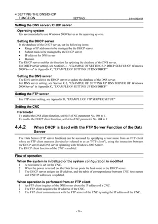 4.SETTING THE DNS/DHCP
   FUNCTION                                    SETTING                                        B-64014EN/04


Setting the DNS server / DHCP server
 Operating system
  It is recommended to use Windows 2000 Server as the operating system.

 Setting the DHCP server
  In the database of the DHCP server, set the following items:
  •    Range of IP addresses to be managed by the DHCP server
  •    Subnet mask to be managed by the DHCP server
  •    IP address for DNS server
  •    Domain
  The DHCP server enables the function for updating the database of the DNS server.
  For DHCP server setting, see Section C.1, "EXAMPLE OF SETTING UP DHCP SERVER OF Windows
  2000 Server" in Appendix C, "EXAMPLE OF SETTING UP DNS/DHCP."

 Setting the DNS server
  The DNS server allows the DHCP server to update the database of the DNS server.
  For DNS server setting, see Section C.2, "EXAMPLE OF SETTING UP DNS SERVER OF Windows
  2000 Server" in Appendix C, "EXAMPLE OF SETTING UP DNS/DHCP."

Setting the FTP server
  For FTP server setting, see Appendix B, "EXAMPLE OF FTP SERVER SETUP."

Setting the CNC
 Parameter
  To enable the DNS client function, set bit 5 of NC parameter No. 904 to 1.
  To enable the DHCP client function, set bit 6 of NC parameter No. 904 to 1.

4.4.2         When DHCP is Used with the FTP Server Function of the Data
              Server
  The Data Server (FTP server function) can be accessed by specifying a host name from an FTP client
  where an FTP client operates (hereinafter referred to as an "FTP client"), using the interaction between
  the DHCP server and DNS server operating with Windows 2000 Server.
  The DHCP client function of the CNC is enabled.

Flow of operation
 When the system is initialized or the system configuration is modified
  1    A host name is set on the CNC.
  2    When the power is turned on, the Data Server posts the host name to the DHCP server.
  3    The DHCP server assigns an IP address, and the table of correspondence between CNC host names
       and CNC IP addresses is updated.

 When operation is performed from an FTP client
  1    An FTP client inquires of the DNS server about the IP address of a CNC.
  2    The FTP client acquires the IP address of the CNC.
  3    The FTP client communicates with the FTP server of the CNC by using the IP address of the CNC.




                                                  - 56 -
 