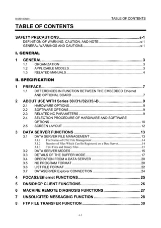 B-64014EN/04                                                                                         TABLE OF CONTENTS

TABLE OF CONTENTS
SAFETY PRECAUTIONS............................................................................s-1
      DEFINITION OF WARNING, CAUTION, AND NOTE ............................................. s-1
      GENERAL WARNINGS AND CAUTIONS............................................................... s-1

I. GENERAL
1     GENERAL ............................................................................................... 3
      1.1      ORGANIZATION ........................................................................................... 3
      1.2      APPLICABLE MODELS................................................................................. 3
      1.3      RELATED MANUALS.................................................................................... 4

II. SPECIFICATION
1     PREFACE................................................................................................ 7
      1.1      DIFFERENCES IN FUNCTION BETWEEN THE EMBEDDED Ethernet
               AND OPTIONAL BOARD .............................................................................. 7
2     ABOUT USE WITH Series 30i/31i/32i/35i-B ......................................... 9
      2.1      HARDWARE OPTIONS................................................................................. 9
      2.2      SOFTWARE OPTIONS ................................................................................. 9
      2.3      RELATED NC PARAMETERS ...................................................................... 9
      2.4      SELECTION PROCEDURE OF HARDWARE AND SOFTWARE
               OPTIONS .................................................................................................... 10
      2.5      SCREEN LAYOUT ...................................................................................... 12
3     DATA SERVER FUNCTIONS ............................................................... 13
      3.1      DATA SERVER FILE MANAGEMENT ........................................................ 13
               3.1.1      File Names of CNC File Management ...................................................................14
               3.1.2      Number of Files Which Can Be Registered on a Data Server................................14
               3.1.3      Text Files and Binary Files ....................................................................................15
      3.2      DATA SERVER MODES ............................................................................. 15
      3.3      DETAILS OF THE BUFFER MODE............................................................. 17
      3.4      OPERATION FROM A DATA SERVER ...................................................... 20
      3.5      NC PROGRAM FORMAT............................................................................ 20
      3.6      LIST FILE FORMAT .................................................................................... 22
      3.7      DATASERVER Explorer CONNECTION ..................................................... 24
4     FOCAS2/Ethernet FUNCTIONS........................................................... 25
5     DNS/DHCP CLIENT FUNCTIONS ........................................................ 26
6     MACHINE REMOTE DIAGNOSIS FUNCTIONS................................... 27
7     UNSOLICITED MESSAGING FUNCTION ............................................ 28
8     FTP FILE TRANSFER FUNCTION ....................................................... 30

                                                               c-1
 