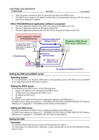 4.SETTING THE DNS/DHCP
   FUNCTION                                     SETTING                                         B-64014EN/04

  2      When the power is turned on, the CNC posts the host name to the DHCP server.
  3      The DHCP server assigns an IP address, and the table of correspondence between CNC host names
         and CNC IP addresses is updated.

 When FOCAS2/Ethernet application software is executed
  1      The user's application inquires of the DNS server about the IP address of a CNC.
  2      The user's application acquires the IP address of the CNC.
  3      The user's application communicates with the CNC by using the IP address of the CNC.


           User's application software
              (FOCAS2/Ethernet)            (4) Inquires about the IP
                                               address of CNC-1.         Windows 2000 Server
         The application software                                        DHCP server / DNS server
         specifies a CNC by its
         name (CNC-1) instead of
         its IP address.                 (5) Returns the IP address.

                                         (6) Performs
      (1) Sets the name.                     communication.

                                             (2) Posts CNC-1 at
                                                 power-on time.
                           CNC-1

                                                              (3) Assigns an IP address to CNC-1.


Setting the DNS server/DHCP server
 Operating system
  It is recommended to use Windows 2000 Server as the operating system. (The DNS server and DHCP
  server supporting dynamic DNS need to operate.)

 Setting the DHCP server
  In the database of the DHCP server, set the following items:
  •    Range of IP addresses to be managed by the DHCP server
  •    Subnet mask to be managed by the DHCP server
  •    IP address for DNS server
  •    Domain
  The DHCP server enables the function for updating the database of the DNS server.
  For DHCP server setting, see Section C.1, "EXAMPLE OF SETTING UP DHCP SERVER OF Windows
  2000 Server" in Appendix C, "EXAMPLE OF SETTING UP DNS/DHCP."

 Setting the DNS server
  The DNS server allows the DHCP server to update the database of the DNS server.
  For DNS server setting, see Section C.2, "EXAMPLE OF SETTING UP DNS SERVER OF Windows
  2000 Server" in Appendix C, "EXAMPLE OF SETTING UP DNS/DHCP."

Setting the CNC
 Parameter
  To enable the DHCP client function, set bit 6 of NC parameter No. 904 to 1.
  As a host name, set a desired name. Otherwise, a name automatically set by the Fast Ethernet/Fast Data
  Server is used.
                                                  - 58 -
 