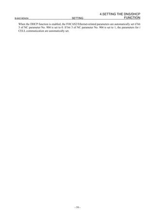 4.SETTING THE DNS/DHCP
B-64014EN/04                                     SETTING                               FUNCTION
   When the DHCP function is enabled, the FOCAS2/Ethernet-related parameters are automatically set if bit
   3 of NC parameter No. 904 is set to 0. If bit 3 of NC parameter No. 904 is set to 1, the parameters for i
   CELL communication are automatically set.




                                                   - 59 -
 