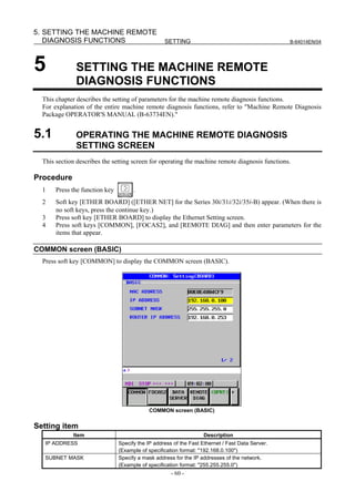 5. SETTING THE MACHINE REMOTE
   DIAGNOSIS FUNCTIONS                             SETTING                                        B-64014EN/04




5             SETTING THE MACHINE REMOTE
              DIAGNOSIS FUNCTIONS
  This chapter describes the setting of parameters for the machine remote diagnosis functions.
  For explanation of the entire machine remote diagnosis functions, refer to "Machine Remote Diagnosis
  Package OPERATOR'S MANUAL (B-63734EN)."


5.1           OPERATING THE MACHINE REMOTE DIAGNOSIS
              SETTING SCREEN
  This section describes the setting screen for operating the machine remote diagnosis functions.

Procedure
  1    Press the function key         .
  2    Soft key [ETHER BOARD] ([ETHER NET] for the Series 30i/31i/32i/35i-B) appear. (When there is
       no soft keys, press the continue key.)
  3    Press soft key [ETHER BOARD] to display the Ethernet Setting screen.
  4    Press soft keys [COMMON], [FOCAS2], and [REMOTE DIAG] and then enter parameters for the
       items that appear.

COMMON screen (BASIC)
  Press soft key [COMMON] to display the COMMON screen (BASIC).




                                            COMMON screen (BASIC)


Setting item
             Item                                                   Description
   IP ADDRESS                   Specify the IP address of the Fast Ethernet / Fast Data Server.
                                (Example of specification format: "192.168.0.100")
   SUBNET MASK                  Specify a mask address for the IP addresses of the network.
                                (Example of specification format: "255.255.255.0")
                                                      - 60 -
 