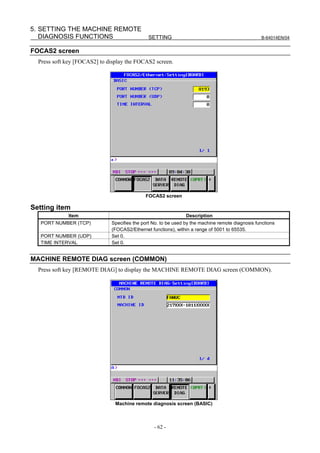 5. SETTING THE MACHINE REMOTE
   DIAGNOSIS FUNCTIONS                        SETTING                                             B-64014EN/04


FOCAS2 screen
  Press soft key [FOCAS2] to display the FOCAS2 screen.




                                             FOCAS2 screen

Setting item
             Item                                               Description
   PORT NUMBER (TCP)          Specifies the port No. to be used by the machine remote diagnosis functions
                              (FOCAS2/Ethernet functions), within a range of 5001 to 65535.
   PORT NUMBER (UDP)          Set 0.
   TIME INTERVAL              Set 0.


MACHINE REMOTE DIAG screen (COMMON)
  Press soft key [REMOTE DIAG] to display the MACHINE REMOTE DIAG screen (COMMON).




                                Machine remote diagnosis screen (BASIC)



                                                 - 62 -
 