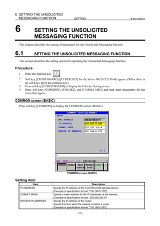 6. SETTING THE UNSOLICITED
   MESSAGING FUNCTION                              SETTING                                      B-64014EN/04




6             SETTING THE UNSOLICITED
              MESSAGING FUNCTION
  This chapter describes the setting of parameters for the Unsolicited Messaging function.


6.1           SETTING THE UNSOLICITED MESSAGING FUNCTION
  This section describes the setting screen for operating the Unsolicited Messaging function.

Procedure
  1    Press the function key         .
  2    Soft key [ETHER BOARD] ([ETHER NET] for the Series 30i/31i/32i/35i-B) appear. (When there is
       no soft keys, press the continue key.)
  3    Press soft key [ETHER BOARD] to display the Ethernet Setting screen.
  4    Press soft keys [COMMON], [FOCAS2], and [UNSOLI MSG] and then enter parameters for the
       items that appear.

COMMON screen (BASIC)
  Press soft key [COMMON] to display the COMMON screen (BASIC).




                                            COMMON screen (BASIC)


Setting item
             Item                                                  Description
   IP ADDRESS                   Specify the IP address of the Fast Ethernet/Fast Data Server.
                                (Example of specification format: "192.168.0.100")
   SUBNET MASK                  Specify a mask address for the IP addresses of the network.
                                (Example of specification format: "255.255.255.0")
   ROUTER IP ADDRESS            Specify the IP address of the router.
                                Specify this item when the network contains a router.
                                (Example of specification format: "192.168.0.253")

                                                     - 70 -
 