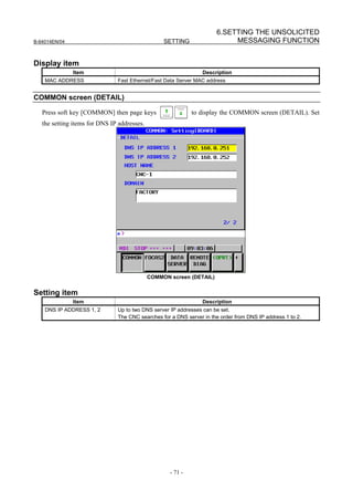 6.SETTING THE UNSOLICITED
B-64014EN/04                                      SETTING                  MESSAGING FUNCTION


Display item
               Item                                              Description
    MAC ADDRESS                Fast Ethernet/Fast Data Server MAC address


COMMON screen (DETAIL)

   Press soft key [COMMON] then page keys                    to display the COMMON screen (DETAIL). Set
   the setting items for DNS IP addresses.




                                             COMMON screen (DETAIL)


Setting item
               Item                                              Description
    DNS IP ADDRESS 1, 2        Up to two DNS server IP addresses can be set.
                               The CNC searches for a DNS server in the order from DNS IP address 1 to 2.




                                                    - 71 -
 