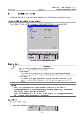 6.SETTING THE UNSOLICITED
B-64014EN/04                                        SETTING                    MESSAGING FUNCTION

6.1.1           Selection of Mode
   This Subsection describes how to select the mode for setting the Unsolicited Messaging function.

UNSOLICITED MESSAGE screen (BASIC)
   Press soft key [UNSOLI MSG] to display the UNSOLICITED MESSAGE screen (BASIC).




                                     UNSOLICITED MESSAGE screen1 (Basic)


Setting item
        Item                                                Description
    MODE         Select the mode for setting the Unsolicited Messaging function.
                 Refer to the next Operation for the setting method.
                 For “CNC MODE”:
                     This mode is for the setting by the CNC screen. In this case, the setting by the personal
                     computer is impossible. Refer to Subsection 6.1.2, “Setting method by CNC screen” for details.
                 For “PC MODE”:
                     This mode is for the setting by the personal computer. In this case, the setting by the CNC
                     screen is impossible. Refer to Subsection 6.1.3, “Setting method by personal computer” for
                     details.


       NOTE
       1 When you use this function for the first time, the mode is “PC MODE”.
       2 The change of mode is possible under only the state “Not Ready”. Refer to the
         next Display item for the state “Not Ready”.
       3 When you change from “CNC MODE” to “PC MODE”, all setting parameters of
         the Unsolicited Messaging function are cleared.

Operation
   The mode can be changed.

   1     Press soft key [(OPRT)] to display soft key [MODE].



                                                       - 73 -
 