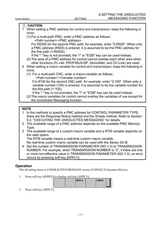 6.SETTING THE UNSOLICITED
B-64014EN/04                                    SETTING              MESSAGING FUNCTION

          CAUTION
       1 When setting a PMC address for control and transmission, keep the following in
         mind.
         (1) For a multi-path PMC, enter a PMC address as follows:
                 <Path number>:<PMC address>
             For R0500 for the second PMC path, for example, enter "2:R500". When only
             a PMC address (R500) is entered, it is assumed to be the PMC address for
             the first path (1:R0500).
             If the ":" key is not provided, the "/" or "EOB" key can be used instead.
         (2) The area of a PMC address for control cannot overlap each other area when
             other functions (FL-net, PROFIBUS-DP, DeviceNet, and CC-Link) are used.
       2 When setting a macro variable for control and transmission, keep the following in
         mind.
         (1) For a multi-path CNC, enter a macro variable as follows:
                  <Path number>:<Variable number>
              For #100 for the second CNC path, for example, enter "2:100". When only a
              variable number (100) is entered, it is assumed to be the variable number for
              the first path (1:100).
              If the ":" key is not provided, the "/" or "EOB" key can be used instead.
         (2) The macro variables for control cannot overlap the variables of use except for
             the Unsolicited Messaging function.

       NOTE
       1 In the methods to specify a PMC address for CONTROL PARAMETER TYPE,
         there are the Response Notice method and the Simple method. Refer to Section
         6.2, “EXECUTING THE UNSOLICITED MESSAGING” for details.
       2 The available range of a PMC address depends on the available PMC Memory
         Type.
       3 The available range of a custom macro variable and a RTM variable depends on
         the valid option.
         The RTM variable means a real-time custom macro variable.
         No real-time custom macro variable can be used with the Series 35i-B.
       4 Set the number of TRANSMISSION PARAMETER (NO.1-3) to TRANSMISSION
         NUMBER. For example, when TRANSMISSION NUMBER is “3”, if there are one
         or more non-effective value in TRANSMISSION PARAMETER (NO.1-3), an error
         occurs by pressing soft key [APPLY].

Operation
   The all setting items in UNSOLICITED MESSAGE screen (CONNECT) become effective.

   1     Press soft key [(OPRT)] to display soft key [APPLY].



   2     Press soft key [APPLY].




                                                   - 77 -
 