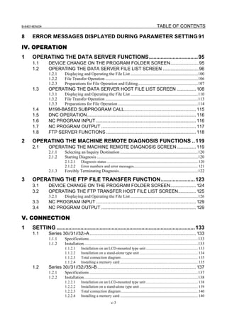 B-64014EN/04                                                                                                   TABLE OF CONTENTS

8     ERROR MESSAGES DISPLAYED DURING PARAMETER SETTING 91

IV. OPERATION
1     OPERATING THE DATA SERVER FUNCTIONS................................. 95
      1.1      DEVICE CHANGE ON THE PROGRAM FOLDER SCREEN...................... 95
      1.2      OPERATING THE DATA SERVER FILE LIST SCREEN ............................ 96
               1.2.1      Displaying and Operating the File List ................................................................100
               1.2.2      File Transfer Operation ........................................................................................106
               1.2.3      Preparations for File Operation and Editing.........................................................107
      1.3      OPERATING THE DATA SERVER HOST FILE LIST SCREEN ............... 108
               1.3.1      Displaying and Operating the File List ................................................................110
               1.3.2      File Transfer Operation ........................................................................................113
               1.3.3      Preparations for File Operation ............................................................................114
      1.4      M198-BASED SUBPROGRAM CALL........................................................ 115
      1.5      DNC OPERATION..................................................................................... 116
      1.6      NC PROGRAM INPUT .............................................................................. 116
      1.7      NC PROGRAM OUTPUT .......................................................................... 117
      1.8      FTP SERVER FUNCTIONS ...................................................................... 118
2     OPERATING THE MACHINE REMOTE DIAGNOSIS FUNCTIONS .. 119
      2.1      OPERATING THE MACHINE REMOTE DIAGNOSIS SCREEN ............... 119
               2.1.1      Selecting an Inquiry Destination ..........................................................................120
               2.1.2      Starting Diagnosis ................................................................................................120
                          2.1.2.1       Diagnosis status ............................................................................................... 120
                          2.1.2.2       Error numbers and error messages................................................................... 121
               2.1.3      Forcibly Terminating Diagnosis...........................................................................122

3     OPERATING THE FTP FILE TRANSFER FUNCTION....................... 123
      3.1      DEVICE CHANGE ON THE PROGRAM FOLDER SCREEN.................... 124
      3.2      OPERATING THE FTP TRANSFER HOST FILE LIST SCREEN.............. 125
               3.2.1      Displaying and Operating the File List ................................................................126
      3.3      NC PROGRAM INPUT .............................................................................. 129
      3.4      NC PROGRAM OUTPUT .......................................................................... 129

V. CONNECTION
1     SETTING ............................................................................................. 133
      1.1      Series 30i/31i/32i-A ................................................................................... 133
               1.1.1      Specifications .......................................................................................................133
               1.1.2      Installation ............................................................................................................133
                          1.1.2.1       Installation on an LCD-mounted type unit ...................................................... 133
                          1.1.2.2       Installation on a stand-alone type unit ............................................................. 134
                          1.1.2.3       Total connection diagram ................................................................................ 135
                          1.1.2.4       Installing a memory card ................................................................................. 135
      1.2      Series 30i/31i/32i/35i-B ............................................................................. 137
               1.2.1      Specifications .......................................................................................................137
               1.2.2      Installation ............................................................................................................138
                          1.2.2.1       Installation on an LCD-mounted type unit ...................................................... 138
                          1.2.2.2       Installation on a stand-alone type unit ............................................................. 139
                          1.2.2.3       Total connection diagram ................................................................................ 140
                          1.2.2.4       Installing a memory card ................................................................................. 140
                                                                    c-3
 