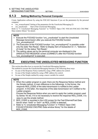 6. SETTING THE UNSOLICITED
   MESSAGING FUNCTION                          SETTING                                   B-64014EN/04


6.1.3         Setting Method by Personal Computer
  Create Application software by using the FOCAS2 functions if you set the parameters by the personal
  computer.
  •    cnc_wrunsolicprm2 Setting of the parameters for the Unsolicited Messaging (2)
  •    cnc_unsolicstart    Start of the Unsolicited Messaging
  Refer to “5. Unsolicited Messaging Function” in “FANUC Open CNC FOCAS1/FOCAS2 CNC/PMC
  Data window library” for details

    NOTE
    1 Execute the FOCAS2 function “cnc_unsolicstart” to start the Unsolicited
      Message transmission after you execute the FOCAS2 function
      “cnc_wrunsolicprm2”.
    2 The Execution of the FOCAS2 function “cnc_wrunsolicprm2” is possible under
      only the state “Not Ready”. Refer to Display item of Subsection 6.1.1, “Selection
      of mode” for the status “Not Ready”.
    3 The setting values set by the personal computer are displayed in the
      UNSOLICITED MESSAGE screen (CONNECT) after the FOCAS2 function
      “cnc_wrunsolicprm2” is executed.


6.2           EXECUTING THE UNSOLICITED MESSAGING FUNCTION
  This section describes how to execute the Unsolicited Messaging function.
  The method to execute the Unsolicited Messaging function is the following three ways
  •    In case of the Response Notice method by using a PMC address for control.
  •    In case of the Simple method by using a PMC address for control.
  •    In case of the Simple method by using a macro variable for control.

    NOTE
    1 When the Ladder program is used, there are the Response Notice method and
      the Simple method. A main difference is the followings. In the former, the
      response RES_CODE of the data transmission is notified to the Ladder
      program. In the latter, the response of the data transmission isn’t notified to the
      Ladder program.
      Choose the Response Notice when you want to apply the Ladder program used
      by Series 16i etc. If it is not necessary to receive the response RES_CODE, it is
      easy to use the simple method.
    2 RES_CODE is recorded in the LOG screen for the Fast Ethernet/Fast Data
      Server when “0x00” or “0x01” as RES_CODE is detected.
    3 Refer to “5. Unsolicited Messaging Function” in “FANUC Open CNC
      FOCAS1/FOCAS2 CNC/PMC Data window library” for the details of
      RES_CODE.




                                                 - 78 -
 