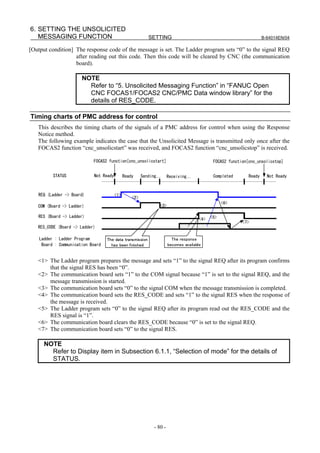 6. SETTING THE UNSOLICITED
   MESSAGING FUNCTION                                       SETTING                                                   B-64014EN/04

[Output condition] The response code of the message is set. The Ladder program sets “0” to the signal REQ
                   after reading out this code. Then this code will be cleared by CNC (the communication
                   board).

                       NOTE
                         Refer to “5. Unsolicited Messaging Function” in “FANUC Open
                         CNC FOCAS1/FOCAS2 CNC/PMC Data window library” for the
                         details of RES_CODE.

Timing charts of PMC address for control
   This describes the timing charts of the signals of a PMC address for control when using the Response
   Notice method.
   The following example indicates the case that the Unsolicited Message is transmitted only once after the
   FOCAS2 function “cnc_unsolicstart” was received, and FOCAS2 function “cnc_unsolicstop” is received.

                            FOCAS2 function[cnc_unsolicstart]                                 FOCAS2 function[cnc_unsolicstop]


          STATUS             Not Ready         Ready     Sending…      Receiving…             Completed       Ready     Not Ready



   REQ (Ladder -> Board)                 <1>
                                                   <2>
                                                                                                   <6>
   COM (Board -> Ladder)                                         <3>

   RES (Board -> Ladder)                                                                     <5>
                                                                                       <4>
                                                                                                           <7>
   RES_CODE (Board -> Ladder)

    Ladder : Ladder Program        The data transmission                 The response
     Board : Communication Board     has been finished                 becomes available


   <1> The Ladder program prepares the message and sets “1” to the signal REQ after its program confirms
       that the signal RES has been “0”.
   <2> The communication board sets “1” to the COM signal because “1” is set to the signal REQ, and the
       message transmission is started.
   <3> The communication board sets “0” to the signal COM when the message transmission is completed.
   <4> The communication board sets the RES_CODE and sets “1” to the signal RES when the response of
       the message is received.
   <5> The Ladder program sets “0” to the signal REQ after its program read out the RES_CODE and the
       RES signal is “1”.
   <6> The communication board clears the RES_CODE because “0” is set to the signal REQ.
   <7> The communication board sets “0” to the signal RES.

      NOTE
        Refer to Display item in Subsection 6.1.1, “Selection of mode” for the details of
        STATUS.




                                                              - 80 -
 