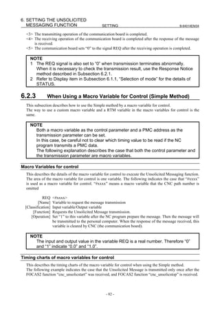 6. SETTING THE UNSOLICITED
   MESSAGING FUNCTION                             SETTING                                        B-64014EN/04

  <3> The transmitting operation of the communication board is completed.
  <4> The receiving operation of the communication board is completed after the response of the message
      is received.
  <5> The communication board sets “0” to the signal REQ after the receiving operation is completed.

     NOTE
     1 The REQ signal is also set to “0” when transmission terminates abnormally.
       When it is necessary to check the transmission result, use the Response Notice
       method described in Subsection 6.2.1.
     2 Refer to Display item in Subsection 6.1.1, “Selection of mode” for the details of
       STATUS.

6.2.3          When Using a Macro Variable for Control (Simple Method)
  This subsection describes how to use the Simple method by a macro variable for control.
  The way to use a custom macro variable and a RTM variable in the macro variables for control is the
  same.

     NOTE
       Both a macro variable as the control parameter and a PMC address as the
       transmission parameter can be set.
       In this case, be careful not to clear which timing value to be read if the NC
       program transmits a PMC data.
       The following explanation describes the case that both the control parameter and
       the transmission parameter are macro variables.

Macro Variables for control
  This describes the details of the macro variable for control to execute the Unsolicited Messaging function.
  The area of the macro variable for control is one variable. The following indicates the case that “#xxxx”
  is used as a macro variable for control. “#xxxx” means a macro variable that the CNC path number is
  omitted

             REQ     <#xxxx>
          [Name]     Variable to request the message transmission
  [Classification]   Input variable/Output variable
       [Function]    Requests the Unsolicited Message transmission.
      [Operation]    Set “1” to this variable after the NC program prepare the message. Then the message will
                     be transmitted to the personal computer. When the response of the message received, this
                     variable is cleared by CNC (the communication board).

     NOTE
       The input and output value in the variable REQ is a real number. Therefore “0”
       and “1” indicate “0.0” and “1.0”.

Timing charts of macro variables for control
  This describes the timing charts of the macro variable for control when using the Simple method.
  The following example indicates the case that the Unsolicited Message is transmitted only once after the
  FOCAS2 function “cnc_unsolicstart” was received, and FOCAS2 function “cnc_unsolicstop” is received.



                                                     - 82 -
 