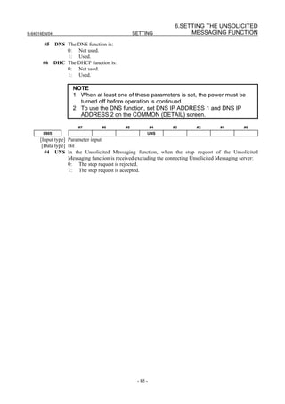 6.SETTING THE UNSOLICITED
B-64014EN/04                                     SETTING               MESSAGING FUNCTION

        #5     DNS The DNS function is:
                   0: Not used.
                   1: Used.
       #6      DHC The DHCP function is:
                   0: Not used.
                   1: Used.

                      NOTE
                      1 When at least one of these parameters is set, the power must be
                        turned off before operation is continued.
                      2 To use the DNS function, set DNS IP ADDRESS 1 and DNS IP
                        ADDRESS 2 on the COMMON (DETAIL) screen.

                        #7        #6        #5             #4    #3         #2         #1        #0
       0905                                            UNS
      [Input type] Parameter input
       [Data type] Bit
        #4 UNS In the Unsolicited Messaging function, when the stop request of the Unsolicited
                   Messaging function is received excluding the connecting Unsolicited Messaging server:
                   0: The stop request is rejected.
                   1: The stop request is accepted.




                                                  - 85 -
 