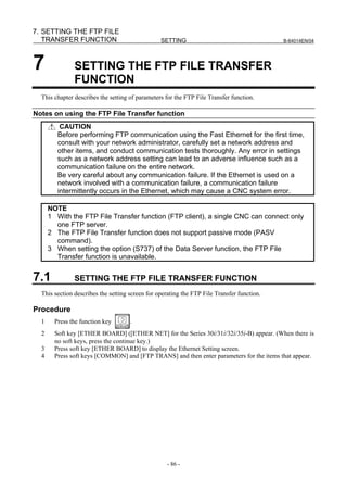 7. SETTING THE FTP FILE
   TRANSFER FUNCTION                             SETTING                                    B-64014EN/04




7              SETTING THE FTP FILE TRANSFER
               FUNCTION
  This chapter describes the setting of parameters for the FTP File Transfer function.

Notes on using the FTP File Transfer function
          CAUTION
         Before performing FTP communication using the Fast Ethernet for the first time,
         consult with your network administrator, carefully set a network address and
         other items, and conduct communication tests thoroughly. Any error in settings
         such as a network address setting can lead to an adverse influence such as a
         communication failure on the entire network.
         Be very careful about any communication failure. If the Ethernet is used on a
         network involved with a communication failure, a communication failure
         intermittently occurs in the Ethernet, which may cause a CNC system error.

      NOTE
      1 With the FTP File Transfer function (FTP client), a single CNC can connect only
        one FTP server.
      2 The FTP File Transfer function does not support passive mode (PASV
        command).
      3 When setting the option (S737) of the Data Server function, the FTP File
        Transfer function is unavailable.


7.1            SETTING THE FTP FILE TRANSFER FUNCTION
  This section describes the setting screen for operating the FTP File Transfer function.

Procedure
  1     Press the function key       .
  2     Soft key [ETHER BOARD] ([ETHER NET] for the Series 30i/31i/32i/35i-B) appear. (When there is
        no soft keys, press the continue key.)
  3     Press soft key [ETHER BOARD] to display the Ethernet Setting screen.
  4     Press soft keys [COMMON] and [FTP TRANS] and then enter parameters for the items that appear.




                                                   - 86 -
 