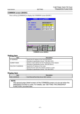 7.SETTING THE FTP FILE
B-64014EN/04                                  SETTING                          TRANSFER FUNCTION

COMMON screen (BASIC)
   Press soft key [COMMON] to display the COMMON screen (BASIC).




                                       COMMON screen (BASIC)


Setting item
               Item                                           Description
    IP ADDRESS             Specify the IP address of the Fast Data Server.
                           (Example of specification format: "192.168.0.100")
    SUBNET MASK            Specify a mask address for the IP addresses of the network.
                           (Example of specification format: "255.255.255.0")
    ROUTER IP ADDRESS      Specify the IP address of the router.
                           Specify this item when the network contains a router.
                           (Example of specification format: "192.168.0.253")


Display item
               Item                                           Description
    MAC ADDRESS            Fast Ethernet/Fast Data Server MAC address


     NOTE
       The second page (detail screen) of the COMMON screen is to be set when the
       DNS/DHCP function is used. For details, see "SETTING THE DNS/DHCP
       FUNCTION" provided later.




                                                - 87 -
 