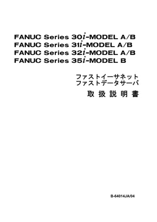 FANUC   Series   30+-MODEL A/B
FANUC   Series   31+-MODEL A/B
FANUC   Series   32+-MODEL A/B
FANUC   Series   35+-MODEL B

                 ファストイーサネット
                 ファストデータサーバ
                    取 扱 説 明 書




                        B-64014JA/04
 