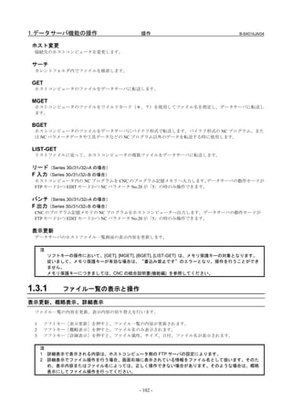 1.データサーバ機能の操作                         操作                             B-64014JA/04


 ホスト変更
  接続先のホストコンピュータを変更します。

 サーチ
  カレントフォルダ内でファイルを検索します。

 GET
  ホストコンピュータのファイルをデータサーバに転送します。

 MGET
  ホストコンピュータのファイルをワイルドカード（＊、？）を使用してファイル名を指定し、データサーバに転送し
  ます。

 BGET
  ホストコンピュータのファイルをデータサーバにバイナリ形式で転送します。バイナリ形式の NC プログラム、また
  は NC パラメータデータや工具データなどの NC プログラム以外のデータを転送する時に使用します。

 LIST-GET
  リストファイルに従って、ホストコンピュータの複数ファイルをデータサーバに転送します。

 リード（Series 30i/31i/32i-A の場合）
 F 入力（Series 30i/31i/32i-B の場合）
  ホストコンピュータ内の NC プログラムを CNC のプログラム記憶メモリへ入力します。       データサーバの動作モードが
  FTP モードかつ EDIT モードかつ NC パラメータ No.20 が「5」の時のみ操作できます。

 パンチ（Series 30i/31i/32i-A の場合）
 F 出力（Series 30i/31i/32i-B の場合）
  CNC のプログラム記憶メモリの NC プログラムをホストコンピュータへ出力します。データサーバの動作モードが
  FTP モードかつ EDIT モードかつ NC パラメータ No.20 が「5」の時のみ操作できます。

 表示更新
  データサーバのホストファイル一覧画面の表示内容を更新します。

      注
          ソフトキーの操作において、[GET], [MGET], [BGET], [LIST-GET] は、メモリ保護キーの対象となります。
          従いまして、メモリ保護キーが有効な場合は、“書込み禁止です”のエラーとなり、操作を行うことができ
          ません。
          メモリ保護キーにつきましては、CNC の結合説明書(機能編) を参照してください。


1.3.1         ファイル一覧の表示と操作

表示更新、概略表示、詳細表示
  ファイル一覧の内容を更新、表示内容の切り替えを行います。

  1    ソフトキー［表示更新］を押すと、ファイル一覧の内容が更新されます。
  2    ソフトキー［概略表示］を押すと、ファイル名のみ表示されます。
  3    ソフトキー［詳細表示］を押すと、ファイル属性、サイズ、日付、ファイル名が表示されます。

      注
      1 詳細表示で表示される内容は、ホストコンピュータ側の FTP サーバの設定によります。
      2 詳細表示でファイル操作を行う場合、画面右端に表示されている情報をファイル名として扱います。そのた
        め、表示内容またはファイル名によっては、正しく操作できない場合があります。そのような場合は、概略
        表示にしてファイル操作を行ってください。



                                      - 102 -
 