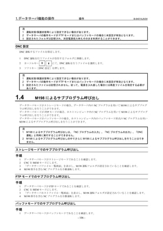 1.データサーバ機能の操作                 操作                       B-64014JA/04



     注
     1 運転状態/保護状態等により設定できない場合があります。
     2 データサーバの動作モードが FTP モードまたはバッファモードの場合に本設定が有効となります。
     3 設定されたフォルダは記憶され、次回電源投入時もそのまま利用することができます。


DNC 設定
 DNC 運転するファイルを指定します。

 1    DNC 運転を行うファイルが存在するフォルダに移動します。
 2    カーソルキー      にて、DNC 運転を行うファイルを選択します。
 3    ソフトキー［DNC 設定］を押します。

     注
     1 運転状態/保護状態等により設定できない場合があります。
     2 データサーバの動作モードが FTP モードまたはバッファモードの場合に本設定が有効となります。
     3 設定されたファイルは記憶されません。従って、電源を入れ直した場合には再度ファイルを指定する必要が
       あります。



1.4       M198 によるサブプログラム呼び出し
 データサーバモードがストレージモードの場合、データサーバ内の NC プログラムを用いて M198 によるサブプログ
 ラム呼び出しを行うことができます。
 データサーバモードが FTP モードの場合、ホストコンピュータ内の NC プログラムを用いて M198 によるサブプログ
 ラム呼び出しを行うことができます。
 データサーバモードがバッファモードの場合、ホストコンピュータ内のバッファモード形式の NC プログラムを用い
 M198 によるサブプログラム呼び出しを行うことができます。

     注
     1 M198 によるサブプログラム呼び出しは、「NC プログラムの入力」、「NC プログラムの出力」、「DNC
       運転」と同時に実行することができません。
     2 M198 によるサブプログラム呼び出しの中でさらに M198 によるサブプログラム呼び出しを行うことはでき
       ません。


ストレージモードでのサブプログラム呼び出し

手順
 1    データサーバモードがストレージモードであることを確認します。
 2    CNC を MEM モードにします。
 3    「データサーバファイル一覧画面」を表示し、M198 運転フォルダが設定されていることを確認します。
 4    M198 指令を含む NC プログラムを自動運転します。


FTP モードでのサブプログラム呼び出し
手順
 1    データサーバモードが FTP モードであることを確認します。
 2    CNC を MEM モードにします。
 3    「データサーバホストファイル一覧画面」を表示し、M198 運転フォルダが設定されていることを確認します。
 4    M198 指令を含む NC プログラムを自動運転します。


バッファモードでのサブプログラム呼び出し

手順
 1    データサーバモードがバッファモードであることを確認します。
                              - 106 -
 