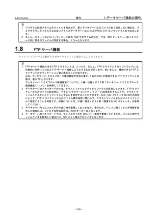 B-64014JA/04                   操作            1.データサーバ機能の操作.

     注
     1 プログラム記憶メモリ上のファイルを指定せず、更にデータサーバ上のファイル名も指定しない場合は、フ
       ォアグラウンドフォルダ上の全ファイルをデータサーバ上に”ALL-PROG.TXT”というファイル名で出力しま
       す。
     2 ストレージモードおよびバッファモード時の「NC プログラムの出力」では、既にデータサーバのメモリカ
       ード内に同名のファイルが存在する場合、エラーとなります。



1.8            FTP サーバ機能
   ホストコンピュータ上で動作する FTP クライアントと通信することができます。

     注
     1 FTP サーバへ接続できる FTP クライアントは、5 つです。ただし、FTP クライアントのソフトウェアには、
       内部的に同時に 2 つ以上 FTP サーバへ接続しようとするものがあります。従いまして、接続できる FTP ク
       ライアントのアプリケーション数と異なることがあります。
       なお、データサーバ エクスプローラ接続機能が有効な場合、1 台の CNC が接続できる FTP クライアントの
       数は、最大 10 となります。
       データサーバ エクスプローラ接続機能については、II 編「仕様」の 3.7 節「データサーバ エクスプローラ
       接続機能について」を参照してください。
     2 データサーバのメモリカード内では、テキストファイルとバイナリファイルを区別しています。FTP クライ
       アントからのファイル転送時に、テキスト(アスキー)/バイナリ(イメージ)の指定をすることで、テキストフ
       ァイルとするかバイナリファイルとするかを指定することができます。なお、NC パラメータ No.929 の設定
       によって、FTP クライアントからのファイル属性指定に関わらず、テキストファイルまたはバイナリファイ
       ルに固定することも可能です。詳細については、III 編「設定」の 2.2 節「関連する NC パラメータ」を参照
       してください。
     3 データサーバ内ではフォルダの作成日時を管理しておりません。そのため、パソコン側でフォルダ情報を取
       得した場合には、フォルダの作成日時は、2000 年 1 月 1 日となります。
     4 データサーバのメモリカードでは、ファイルサイズを 500 バイト単位で管理しているため、パソコン側でフ
       ァイルサイズを取得した場合には、500 バイト単位でのサイズとなります。




                               - 109 -
 
