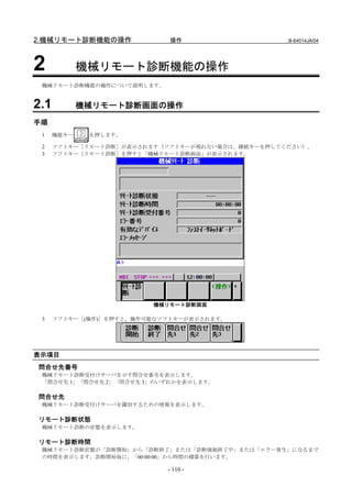 2.機械リモート診断機能の操作              操作                   B-64014JA/04




2            機械リモート診断機能の操作
 機械リモート診断機能の操作について説明します。


2.1          機械リモート診断画面の操作

手順
 1    機能キー    を押します。

 2    ソフトキー［リモート診断］が表示されます（ソフトキーが現れない場合は、継続キーを押してください）。
 3    ソフトキー［リモート診断］を押すと「機械リモート診断画面」が表示されます。




                         機械リモート診断画面

 3    ソフトキー［(操作)］を押すと、操作可能なソフトキーが表示されます。




表示項目
問合せ先番号
 機械リモート診断受付けサーバを示す問合せ番号を表示します。
 「問合せ先 1」「問合せ先 2」「問合せ先 3」のいずれかを表示します。

問合せ先
 機械リモート診断受付けサーバを識別するための情報を表示します。

リモート診断状態
 機械リモート診断の状態を表示します。

リモート診断時間
 機械リモート診断状態が「診断開始」から「診断終了」または「診断強制終了中」または「エラー発生」になるまで
 の時間を表示します。診断開始毎に、「00:00:00」から時間の積算を行います。

                            - 110 -
 