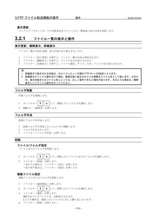 3.FTP ファイル転送機能の操作             操作                   B-64014JA/04



 表示更新
 ファストイーサネットボードの FTP 転送ホストファイル一覧画面の表示内容を更新します。


3.2.1      ファイル一覧の表示と操作

表示更新、概略表示、詳細表示
 ファイル一覧の内容を更新、表示内容の切り替えを行います。

 1   ソフトキー［表示更新］を押すと、ファイル一覧の内容が更新されます。
 2   ソフトキー［概略表示］を押すと、ファイル名のみ表示されます。
 3   ソフトキー［詳細表示］を押すと、ファイル属性、サイズ、日付、ファイル名が表示されます。

     注
     1 詳細表示で表示される内容は、ホストコンピュータ側の FTP サーバの設定によります。
     2 詳細表示でファイル操作を行う場合、画面右端に表示されている情報をファイル名として扱います。そのた
       め、表示内容またはファイル名によっては、正しく操作できない場合があります。そのような場合は、概略
       表示にしてファイル操作を行ってください。


フォルダ移動
 作業フォルダを移動します。


 1   カーソルキー         にて、移動したいフォルダを選択します。
 2   MDI キー <INPUT> を押します。


フォルダ作成
 新規にフォルダを作成します。

 1   新規フォルダを作成したいフォルダに移動します。
 2   フォルダ名を入力します。
 3   ソフトキー［フォルダ作成］を押します。


削除
 ファイル/フォルダ指定
 ファイルまたはフォルダを削除します。


 1   カーソルキー         にて、削除したいファイルまたはフォルダを選択します。
 2   ソフトキー［削除］を押します。
     ・実行する場合は、ソフトキー［実行］を押します。
     ・取り消す場合は、ソフトキー［取消］を押します。

 複数ファイル指定
 複数ファイルまたはフォルダを削除します。

 1   ソフトキー［選択開始］を押します。
 2   カーソルキー         にて、削除したいファイルを選択します。
 3   ソフトキー［選択］を押します。
     選択されているファイルは、反転表示されます。
     2 と 3 の操作を、削除したいファイルに対して繰り返し行います。
 4   ソフトキー［削除］を押します。

                              - 116 -
 