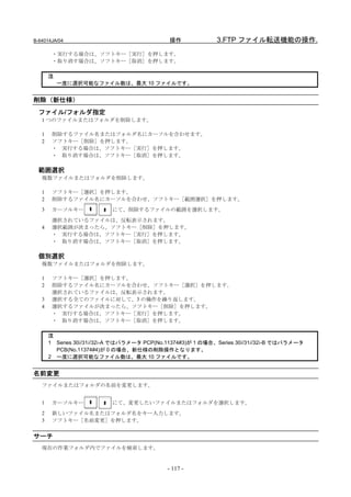 B-64014JA/04                                 操作              3.FTP ファイル転送機能の操作.
        ・実行する場合は、ソフトキー［実行］を押します。
        ・取り消す場合は、ソフトキー［取消］を押します。

       注
           一度に選択可能なファイル数は、最大 10 ファイルです。


削除（新仕様）
  ファイル/フォルダ指定
   1 つのファイルまたはフォルダを削除します。

   1    削除するファイル名またはフォルダ名にカーソルを合わせます。
   2    ソフトキー［削除］を押します。
        ・ 実行する場合は、ソフトキー［実行］を押します。
        ・ 取り消す場合は、ソフトキー［取消］を押します。

  範囲選択
   複数ファイルまたはフォルダを削除します。

   1    ソフトキー［選択］を押します。
   2    削除するファイル名にカーソルを合わせ、ソフトキー［範囲選択］を押します。
   3    カーソルキー             にて、削除するファイルの範囲を選択します。
        選択されているファイルは、反転表示されます。
   4    選択範囲が決まったら、ソフトキー［削除］を押します。
        ・ 実行する場合は、ソフトキー［実行］を押します。
        ・ 取り消す場合は、ソフトキー［取消］を押します。

  個別選択
   複数ファイルまたはフォルダを削除します。

   1    ソフトキー［選択］を押します。
   2    削除するファイル名にカーソルを合わせ、ソフトキー［選択］を押します。
        選択されているファイルは、反転表示されます。
   3    選択する全てのファイルに対して、3 の操作を繰り返します。
   4    選択するファイルが決まったら、ソフトキー［削除］を押します。
        ・ 実行する場合は、ソフトキー［実行］を押します。
        ・ 取り消す場合は、ソフトキー［取消］を押します。

       注
       1 Series 30i/31i/32i-A ではパラメータ PCP(No.11374#3)が 1 の場合、Series 30i/31i/32i-B ではパラメータ
         PCB(No.11374#4)が 0 の場合、新仕様の削除操作となります。
       2 一度に選択可能なファイル数は、最大 10 ファイルです。


名前変更
   ファイルまたはフォルダの名前を変更します。


   1    カーソルキー             にて、変更したいファイルまたはフォルダを選択します。
   2    新しいファイル名またはフォルダ名をキー入力します。
   3    ソフトキー［名前変更］を押します。


サーチ
   現在の作業フォルダ内でファイルを検索します。


                                             - 117 -
 