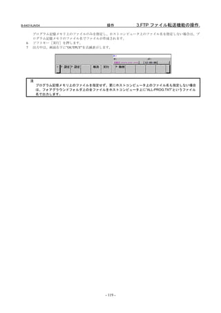 B-64014JA/04                      操作        3.FTP ファイル転送機能の操作.
       プログラム記憶メモリ上のファイルのみを指定し、ホストコンピュータ上のファイル名を指定しない場合は、プ
       ログラム記憶メモリのファイル名でファイルが作成されます。
   6   ソフトキー［実行］を押します。
   7   出力中は、画面右下に”OUTPUT”を点滅表示します。




       注
           プログラム記憶メモリ上のファイルを指定せず、更にホストコンピュータ上のファイル名も指定しない場合
           は、フォアグラウンドフォルダ上の全ファイルをホストコンピュータ上に”ALL-PROG.TXT”というファイル
           名で出力します。




                                  - 119 -
 