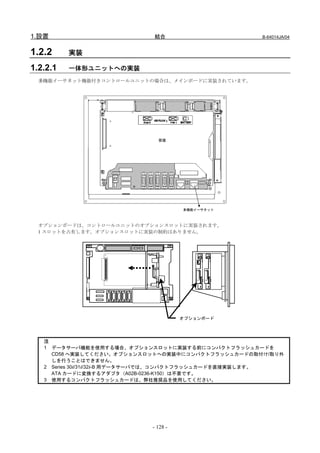 1.設置                        結合                       B-64014JA/04


1.2.2     実装

1.2.2.1   一体形ユニットへの実装
  多機能イーサネット機能付きコントロールユニットの場合は、メインボードに実装されています。




                             背面




                                     多機能イーサネット



  オプションボードは、コントロールユニットのオプションスロットに実装されます。
  1 スロットを占有します。オプションスロットに実装の制約はありません。




                                     オプションボード




   注
   1 データサーバ機能を使用する場合、オプションスロットに実装する前にコンパクトフラッシュカードを
     CD58 へ実装してください。オプションスロットへの実装中にコンパクトフラッシュカードの取付け/取り外
     しを行うことはできません。
   2 Series 30i/31i/32i-B 用データサーバでは、コンパクトフラッシュカードを直接実装します。
     ATA カードに変換するアダプタ（A02B-0236-K150）は不要です。
   3 使用するコンパクトフラッシュカードは、弊社推奨品を使用してください。




                           - 128 -
 