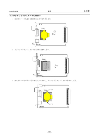 B-64014JA/04                        結合              1.設置

コンパクトフラッシュカードの取付け
   1   固定用カバーの先端を上側に持ち上げて取り外します。




                          CD58




   2   コンパクトフラッシュカードを CD58 に挿入します。




                           CD58
                                 コンパクト
                                 フラッシュ
                                  カード




   3   固定用カバーをガイドに合わせて上から装着し、コンパクトフラッシュカードを固定します。




                             CD58        ガイド




                                         ガイド




                                    - 131 -
 
