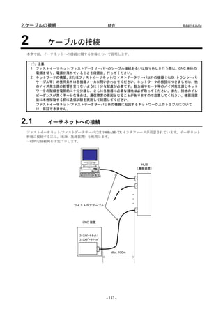 2.ケーブルの接続                           結合                          B-64014JA/04




2          ケーブルの接続
 本章では、イーサネットへの接続に関する情報について説明します。

        注意
    1   ファストイーサネット/ファストデータサーバへのケーブル接続あるいは取り外しを行う際は、CNC 本体の
        電源を切り、電源が落ちていることを確認後、行ってください。
    2   ネットワークの構築、またはファストイーサネット/ファストデータサーバ以外の機器（HUB，トランシーバ，
        ケーブル等）の使用条件は各機器メーカに問い合わせてください。ネットワークの敷設につきましては、他
        のノイズ発生源の影響を受けないように十分な配慮が必要です。動力線やモータ等のノイズ発生源とネット
        ワークの配線を電気的に十分分離し、さらに各機器に必要な接地は必ず取ってください。また、接地のイン
        ピーダンスが高く不十分な場合は、通信障害の要因となることがありますので注意してください。機器設置
        後に本格稼動する前に通信試験を実施して確認してください。
        ファストイーサネット/ファストデータサーバ以外の機器に起因するネットワーク上のトラブルについて
        は、保証できません。



2.1        イーサネットへの接続
 ファストイーサネット/ファストデータサーバには 100BASE-TX インタフェースが用意されています。イーサネット
 幹線に接続するには、HUB（集線装置）を使用します。
 一般的な接続例を下記に示します。




                                                         HUB
                                                       （集線装置）




                                                   ・
                                                   ・
                                                   ・
                   ツイストペアケーブル




                      CNC 装置



                     ﾌｧｽﾄｲｰｻﾈｯﾄ/
                     ﾌｧｽﾄﾃﾞｰﾀｻｰﾊﾞ



                                       Max. 100m




                                    - 132 -
 