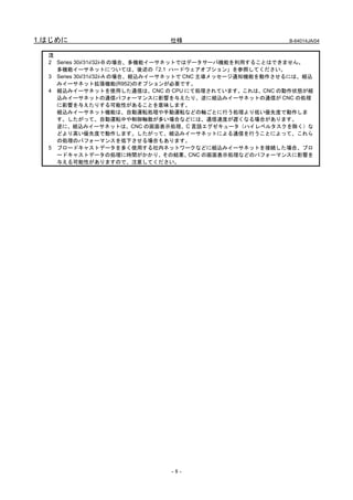 1.はじめに                         仕様                           B-64014JA/04


  注
  2 Series 30i/31i/32i-B の場合、多機能イーサネットではデータサーバ機能を利用することはできません。
    多機能イーサネットについては、後述の「2.1 ハードウェアオプション」を参照してください。
  3 Series 30i/31i/32i-A の場合、組込みイーサネットで CNC 主導メッセージ通知機能を動作させるには、組込
    みイーサネット拡張機能(R952)のオプションが必要です。
  4 組込みイーサネットを使用した通信は、CNC の CPU にて処理されています。これは、CNC の動作状態が組
    込みイーサネットの通信パフォーマンスに影響を与えたり、逆に組込みイーサネットの通信が CNC の処理
    に影響を与えたりする可能性があることを意味します。
    組込みイーサネット機能は、自動運転処理や手動運転などの軸ごとに行う処理より低い優先度で動作しま
    す。したがって、自動運転中や制御軸数が多い場合などには、通信速度が遅くなる場合があります。
    逆に、組込みイーサネットは、CNC の画面表示処理、C 言語エグゼキュータ（ハイレベルタスクを除く）な
    どより高い優先度で動作します。したがって、組込みイーサネットによる通信を行うことによって、これら
    の処理のパフォーマンスを低下させる場合もあります。
  5 ブロードキャストデータを多く使用する社内ネットワークなどに組込みイーサネットを接続した場合、ブロ
    ードキャストデータの処理に時間がかかり、その結果、CNC の画面表示処理などのパフォーマンスに影響を
    与える可能性がありますので、注意してください。




                               -8-
 