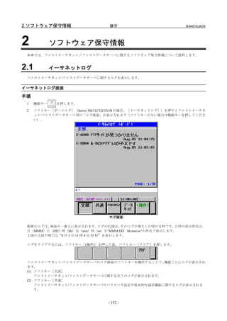 2.ソフトウェア保守情報                      保守                           B-64014JA/04




2            ソフトウェア保守情報
 本章では、ファストイーサネット／ファストデータサーバに関するソフトウェア保守情報について説明します。


2.1          イーサネットログ
 ファストイーサネット/ファストデータサーバに関するログを表示します。


イーサネットログ画面
手順
 1    機能キー    を押します。
 2    ソフトキー［ボードログ］（Series 30i/31i/32i/35i-B の場合、［イーサネットログ］）を押すとファストイーサネ
      ット/ファストデータサーバ用の「ログ画面」が表示されます（ソフトキーがない場合は継続キーを押してくださ
      い）。




                                  ログ画面

 最新のログは、画面の一番上に表示されます。          ログの右端は、そのログが発生した時の日時です。日時の表示形式は、
 月（MMM）日（DD）時（hh）分（mm）秒（ss）を"MMM.DD hh:mm:ss"の形式で表示します。
 上図の上段の例では“8 月 5 日 11 時 4 分 25 秒”を表わします。

 ログをクリアするには、ソフトキー［(操作)］を押した後、ソフトキー［クリア］を押します。




 ファストイーサネット/ファストデータサーバのログ画面のソフトキーを操作することで、  機能ごとにログが表示され
 ます。
 (1) ソフトキー［全部］
     ファストイーサネット/ファストデータサーバに関する全てのログが表示されます。
 (2) ソフトキー［共通］
     ファストイーサネット/ファストデータサーバのパラメータ設定や基本的な通信機能に関するログが表示されま
     す。


                                  - 152 -
 