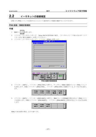 B-64014JA/04                        保守               2.ソフトウェア保守情報

2.2            イーサネットの接続確認
   CNC から PING コマンドを送信することによって通信相手との接続を確認することができます。


PING 画面（接続状態確認）

手順
   1   機能キー     を押します。

   2   ソフトキー［イーサネットボード］（Series 30i/31i/32i/35i-B の場合、［イーサネット］）が表示されます（ソフ
       トキーがない場合は継続キーを押してください）。
   3   ソフトキー［イーサネットボード］、ソフトキー [PING] を押します。




                               PING 接続状態確認画面

   4   ソフトキー［(操作)］、ソフトキー [PING FTP1] を押すと、データサーバ機能の接続ホスト 1 へ PING コマンド
       を送信します。同様にソフトキー [PING FTP2] 、ソフトキー [PING FTP3] は接続ホスト 2、3 へそれぞれ送信し
       ます。




   5   ソフトキー［(操作)］、ソフトキー [PING RMT1] を押すと、機械リモート診断機能の問合せ先 1 へ PING コマン
       ドを送信します。同様にソフトキー [PING RMT2] 、ソフトキー [PING RMT3] は問合せ先 2、3 へそれぞれ送信
       します。




   PING の実行結果の例は、以下の通りです。




                                   - 157 -
 