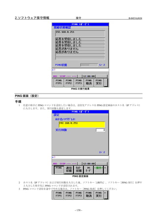 2.ソフトウェア保守情報                  保守                        B-64014JA/04




                            PING の実行結果


PING 画面（設定）

手順
 1   任意の相手に PING コマンドを送信したい場合は、送信先アドレスを PING 設定画面のホスト名（IP アドレス）
     に入力します。また、実行回数も設定します。




                             PING 設定画面

 2   ホスト名（IP アドレス）および実行回数を入力した後、ソフトキー［(操作)］、ソフトキー［PING 実行］を押す
     と入力した相手先に PING コマンドが送信されます。
 3   PING コマンド送信を途中でやめる場合は、ソフトキー［PING 取消］を押してください。




                              - 158 -
 