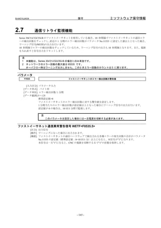 B-64014JA/04                          保守               2.ソフトウェア保守情報


2.7              通信リトライ監視機能
   Series 30i/31i/32i/35i-B のファストイーサネットを使用している場合、10 秒間隔でファストイーサネットの通信エラ
   ーの検出回数をチェックし、              直近の 1 分間のエラー検出回数がパラメータ No.11533 に設定した値以上となった場合、
   ワーニング信号(WETF)の出力を行います。
   10 秒間隔でエラーの検出回数をチェックしているため、ワーニング信号の出力も 10 秒間隔となります。また、電源
   を入れ直すと信号出力をリセットします。

     注
     1 本機能は、Series 30i/31i/32i/35i-B の場合にのみ有効です。
     2 ネットワークのエラー回数の最大値は 65535 です。
       オーバフロー時はワーニング出力しません。このときエラー回数のカウントは 0 に戻ります。


  パラメータ
       11533                     ファストイーサネットのエラー検出回数の警告値


         [入力区分] パラメータ入力
       [データ形式] バイト形
       [データ単位] エラー検出回数/1 分間
       [データ範囲] 0～128
                推奨設定値=0
                ファストイーサネットのエラー検出回数に対する警告値を設定します。
                1 分間当たりのエラー検出回数が設定値以上となった場合にワーニング信号の出力を行います。
                設定値が 0 の場合は、10 回/1 分間で監視します。

                    注
                        このパラメータを設定した場合には一旦電源を切断する必要があります。


  ファストイーサネット通信異常警告信号 WETF<F0535.5>
               [区分] 出力信号
               [動作] ワーニングになった場合に出力されます。
               [機能] ファストイーサネットの通信ハードウェアで検出される各種エラーの発生回数の合計がパラメータ
                    No.11533 の設定値（標準設定値：0=10 回/1 分）以上になると、本信号が”1”になります。
                    本信号は一旦”1”になると、CNC の電源を切断するまで”1”の状態を保持します。




                                     - 165 -
 
