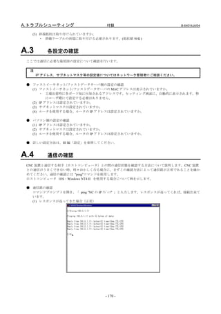 A.トラブルシューティング                 付録                          B-64014JA/04

   (3) 終端抵抗は取り付けられていますか。
       ・ 幹線ケーブルの両端に取り付ける必要があります。(抵抗値 50Ω)


A.3      各設定の確認
 ここでは通信に必要な最低限の設定について確認を行います。

  注
      IP アドレス，サブネットマスク等の設定値についてはネットワーク管理者にご相談ください。

 ● ファストイーサネット/ファストデータサーバ側の設定の確認
   (1) ファストイーサネット/ファストデータサーバの MAC アドレスは表示されていますか。
       ・ 工場出荷時に各ボード毎に付加されるアドレスです。セッティング画面に、自動的に表示されます。特
           にユーザ殿にて設定する必要はありません。
   (2) IP アドレスは設定されていますか。
   (3) サブネットマスクは設定されていますか。
   (4) ルータを使用する場合、ルータの IP アドレスは設定されていますか。

 ● パソコン側の設定の確認
   (1) IP アドレスは設定されていますか。
   (2) サブネットマスクは設定されていますか。
   (3) ルータを使用する場合、ルータの IP アドレスは設定されていますか。

 ● 詳しい設定方法は、III 編「設定」を参照してください。


A.4      通信の確認
 CNC 装置と通信する相手（ホストコンピュータ）との間の通信状態を確認する方法について説明します。CNC 装置
 との通信がうまくできない時、時々おかしくなる場合に、まずこの確認方法によって通信路が正常であることを確か
 めてください。通信の確認には "ping"コマンドを使用します。
 ホストコンピュータ（OS：Windows NT4.0）を使用する場合について例を示します。

 ● 通信路の確認
   コマンドプロンプトを開き、「 ping "NC の IP ｱﾄﾞﾚｽ" 」と入力します。レスポンスが返ってくれば、接続出来て
   います。
   (1) レスポンスが返ってきた場合（正常）




                              - 170 -
 