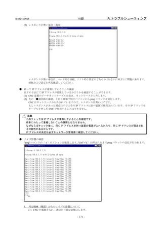 B-64014JA/04                        付録              A.トラブルシューティング
       (2) レスポンスが無い場合（異常）




             レスポンスが無い場合は、ハード的な接続、ソフト的な設定のどちらか（あるいは両方）に問題があります。
             接続および設定を再度確認してください。

   ● 誤って IP アドレスが重複していることの確認
     以下の方法にて IP アドレスが重複しているかどうかを確認することができます。
     (1) CNC 装置のイーサネットケーブルを抜き、ネットワークから外します。
     (2) 先の「●通信路の確認」と同じ要領で別のパソコンから ping コマンドを実行します。
         CNC はネットワークから外されていますので、レスポンスは無いはずです。
         もしレスポンスがあった場合はすでにその IP アドレスは別の装置で使用されています。その IP アドレスを
         ケーブルを外した CNC で使用することはできません。

             注意
            このチェックは IP アドレスが重複していることの確認です。
            将来にわたって重複しないことの保障とはなりません。
            なぜならばチェック後に、同じ IP アドレスを持つ装置の電源が入れられたり、同じ IP アドレスが設定され
            る可能性があるからです。
            IP アドレスの決定は必ずネットワーク管理者に確認してください。

   ● ノイズ影響の確認
     "ping"コマンドの " -t " オプションを使用します。"Ctrl"+"C" が押されるまで ping パケットの送信が行われます。




       1.    周辺機械（機器）からのノイズの影響について
             (1) CNC の電源を入れ、通信が可能な状態にします。

                                    - 171 -
 