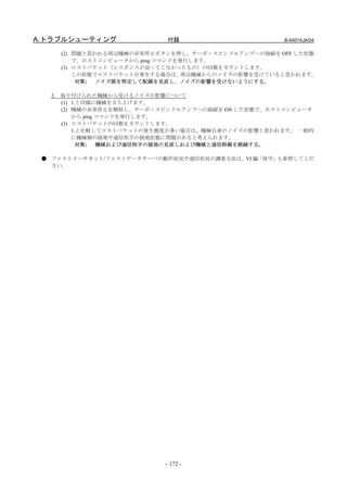 A.トラブルシューティング                付録                      B-64014JA/04

       (2) 問題と思われる周辺機械の非常停止ボタンを押し、サーボ・スピンドルアンプへの励磁を OFF した状態
           で、ホストコンピュータから ping コマンドを発行します。
       (3) ロストパケット（レスポンスが返ってこなかったもの）の回数をカウントします。
           この状態でロストパケットが発生する場合は、周辺機械からのノイズの影響を受けていると思われます。
            対策: ノイズ源を特定して配線を見直し、ノイズの影響を受けないようにする。

  2.   取り付けられた機械から受けるノイズの影響について
       (1) 1.と同様に機械を立ち上げます。
       (2) 機械の非常停止を解除し、サーボ・スピンドルアンプへの励磁を ON した状態で、ホストコンピュータ
           から ping コマンドを発行します。
       (3) ロストパケットの回数をカウントします。
           1.と比較してロストパケットの発生頻度が多い場合は、機械自身のノイズの影響と思われます。 一般的
           に機械側の接地や通信相手の接地状態に問題があると考えられます。
             対策:   機械および通信相手の接地の見直しおよび機械と通信幹線を絶縁する。

 ● ファストイーサネット/ファストデータサーバの動作状況や通信状況の調査方法は、VI 編「保守」も参照してくだ
   さい。




                            - 172 -
 